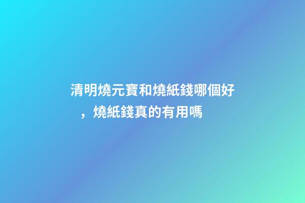 清明燒元寶和燒紙錢哪個好，燒紙錢真的有用嗎